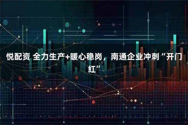 悦配资 全力生产+暖心稳岗，南通企业冲刺“开门红”