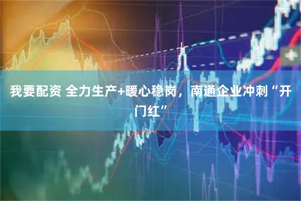 我要配资 全力生产+暖心稳岗，南通企业冲刺“开门红”