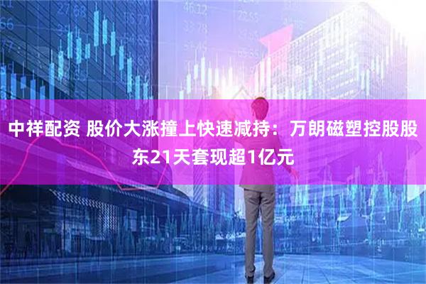 中祥配资 股价大涨撞上快速减持:万朗磁塑控股股东21天套现超1亿元