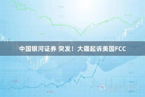 中国银河证券 突发！大疆起诉美国FCC