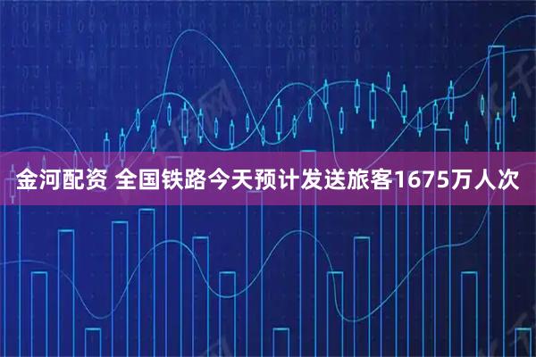 金河配资 全国铁路今天预计发送旅客1675万人次