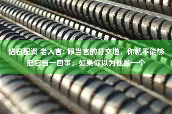 钻石配资 老人言: 跟当官的打交道，你就不能够把它当一回事。如果你以为他是一个