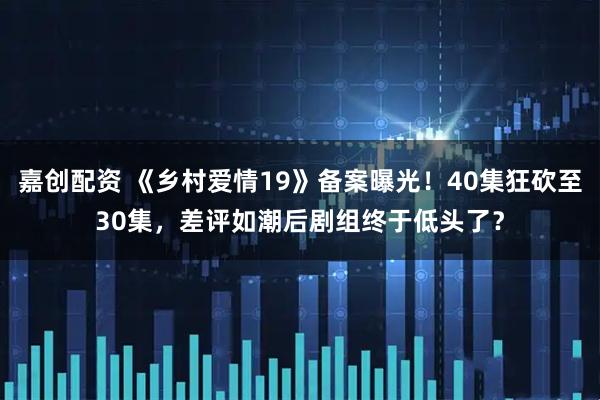 嘉创配资 《乡村爱情19》备案曝光！40集狂砍至30集，差评如潮后剧组终于低头了？