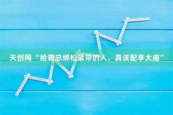 天创网 “给霸总绑松紧带的人，真该配享太庙”