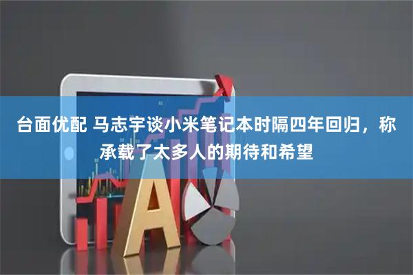 台面优配 马志宇谈小米笔记本时隔四年回归,称承载了太多人的期待和希望