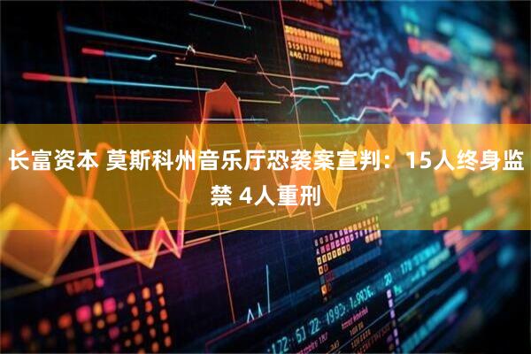 长富资本 莫斯科州音乐厅恐袭案宣判：15人终身监禁 4人重刑