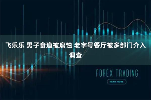 飞乐乐 男子食道被腐蚀 老字号餐厅被多部门介入调查