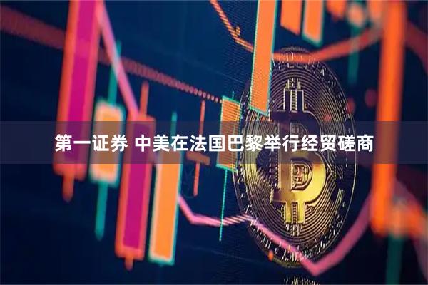 第一证券 中美在法国巴黎举行经贸磋商