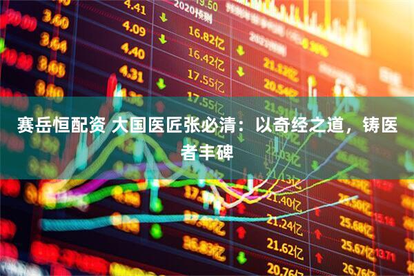 赛岳恒配资 大国医匠张必清：以奇经之道，铸医者丰碑