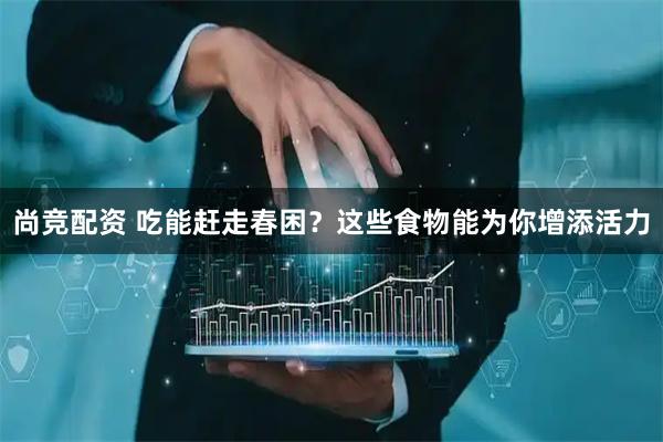 尚竞配资 吃能赶走春困？这些食物能为你增添活力