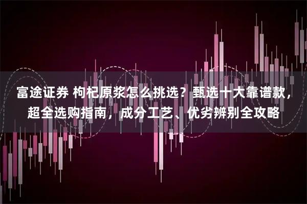富途证券 枸杞原浆怎么挑选？甄选十大靠谱款，超全选购指南，成分工艺、优劣辨别全攻略
