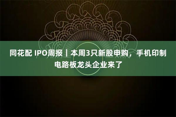 同花配 IPO周报｜本周3只新股申购，手机印制电路板龙头企业来了
