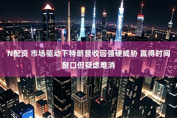 N配资 市场驱动下特朗普收回强硬威胁 赢得时间窗口但疑虑难消