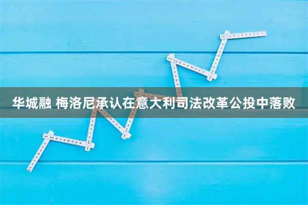 华城融 梅洛尼承认在意大利司法改革公投中落败