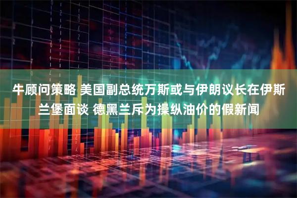 牛顾问策略 美国副总统万斯或与伊朗议长在伊斯兰堡面谈 德黑兰斥为操纵油价的假新闻