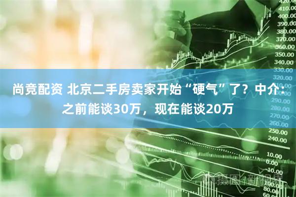 尚竞配资 北京二手房卖家开始“硬气”了？中介：之前能谈30万，现在能谈20万