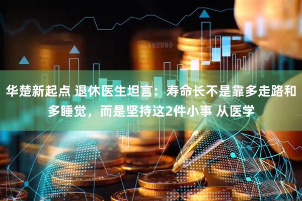 华楚新起点 退休医生坦言：寿命长不是靠多走路和多睡觉，而是坚持这2件小事 从医学