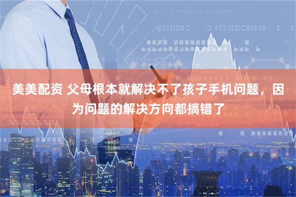 美美配资 父母根本就解决不了孩子手机问题，因为问题的解决方向都搞错了