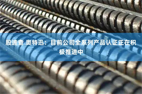 股速查 奥特迅：目前公司全系列产品认证正在积极推进中