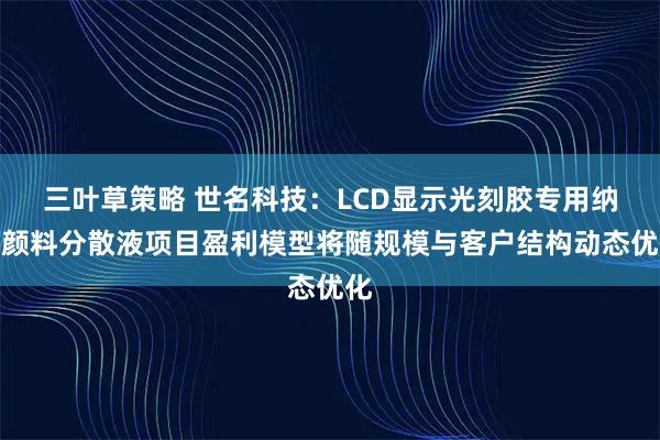 三叶草策略 世名科技：LCD显示光刻胶专用纳米颜料分散液项目盈利模型将随规模与客户结构动态优化