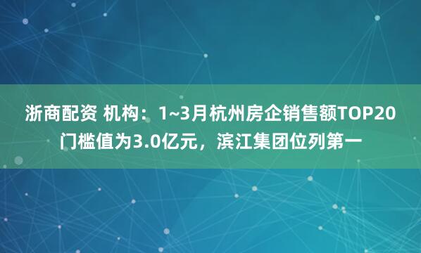 浙商配资 机构：1~3月杭州房企销售额TOP20门槛值为3.0亿元，滨江集团位列第一