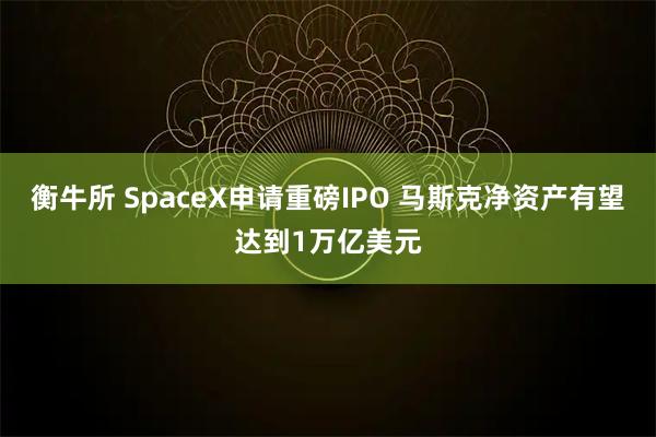 衡牛所 SpaceX申请重磅IPO 马斯克净资产有望达到1万亿美元