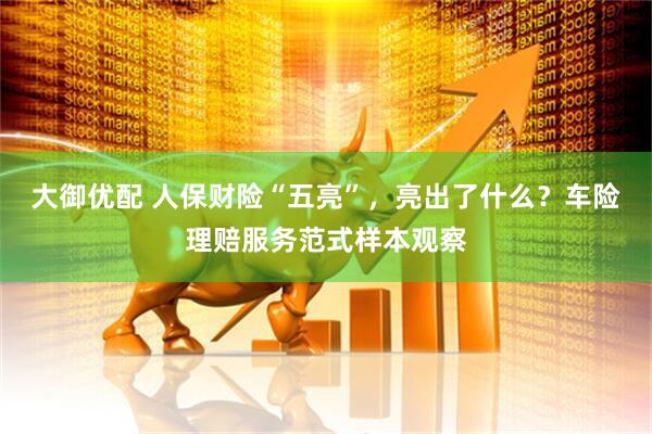 大御优配 人保财险“五亮”，亮出了什么？车险理赔服务范式样本观察