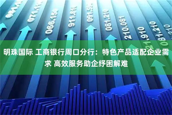 明珠国际 工商银行周口分行：特色产品适配企业需求 高效服务助企纾困解难