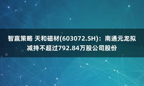 智赢策略 天和磁材(603072.SH)：南通元龙拟减持不超过792.84万股公司股份