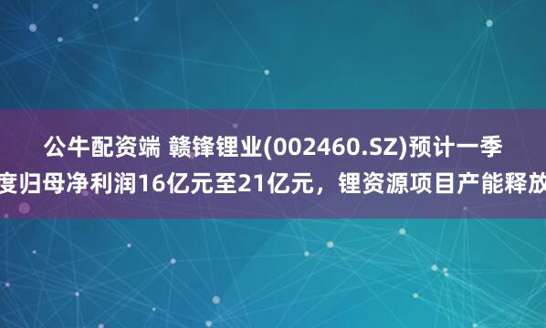 公牛配资端 赣锋锂业(002460.SZ)预计一季度归母净利润16亿元至21亿元，锂资源项目产能释放