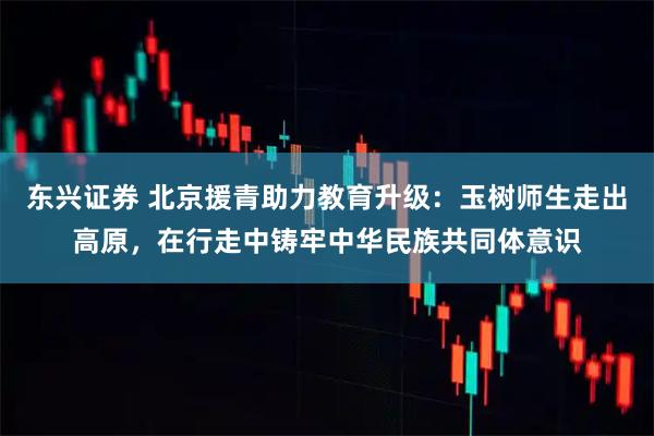 东兴证券 北京援青助力教育升级:玉树师生走出高原,在行走中铸牢中华民族共同体意识