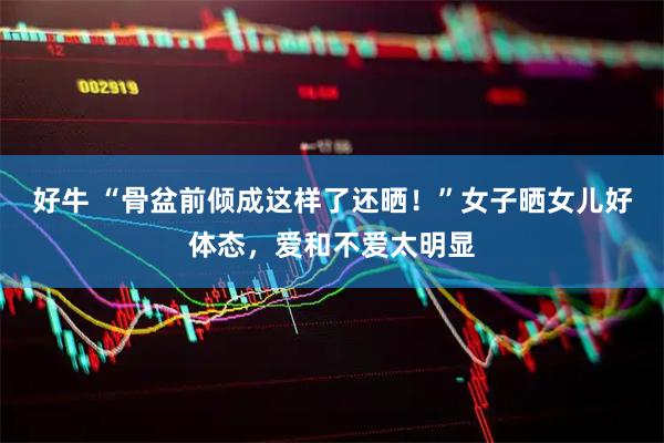 好牛 “骨盆前倾成这样了还晒！”女子晒女儿好体态，爱和不爱太明显