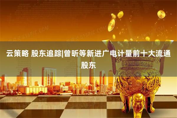 云策略 股东追踪|曾昕等新进广电计量前十大流通股东