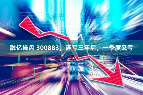 融亿操盘 300883，连亏三年后，一季度又亏