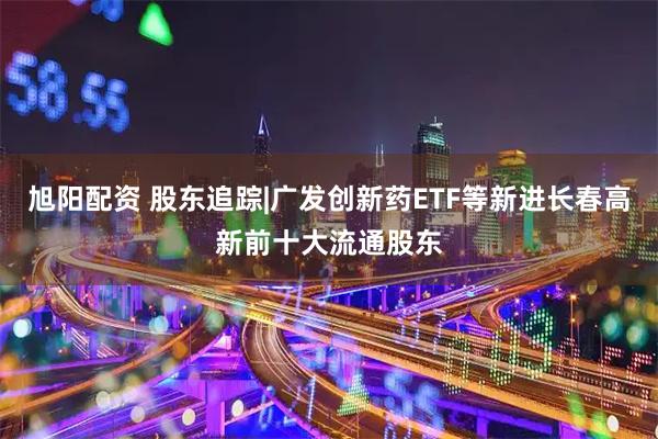 旭阳配资 股东追踪|广发创新药ETF等新进长春高新前十大流通股东