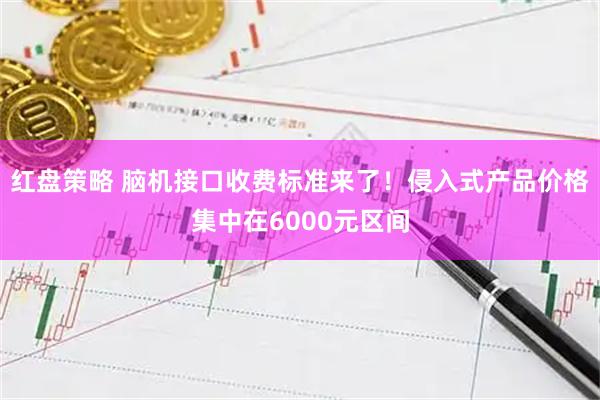 红盘策略 脑机接口收费标准来了！侵入式产品价格集中在6000元区间