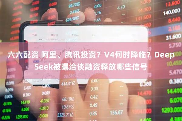六六配资 阿里、腾讯投资？V4何时降临？DeepSeek被曝洽谈融资释放哪些信号