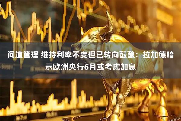 问道管理 维持利率不变但已转向酝酿：拉加德暗示欧洲央行6月或考虑加息