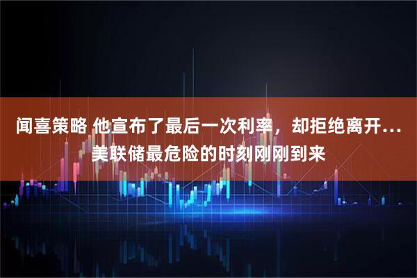 闻喜策略 他宣布了最后一次利率,却拒绝离开…美联储最危险的时刻刚刚到来