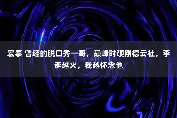 宏泰 曾经的脱口秀一哥，巅峰时硬刚德云社，李诞越火，我越怀念他