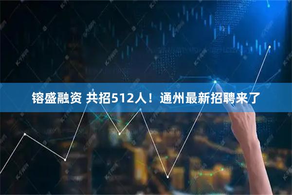 镕盛融资 共招512人！通州最新招聘来了