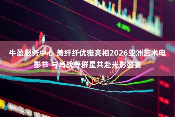 牛盈服务中心 萧纤纤优雅亮相2026亚洲艺术电影节 与肖战等群星共赴光影盛宴