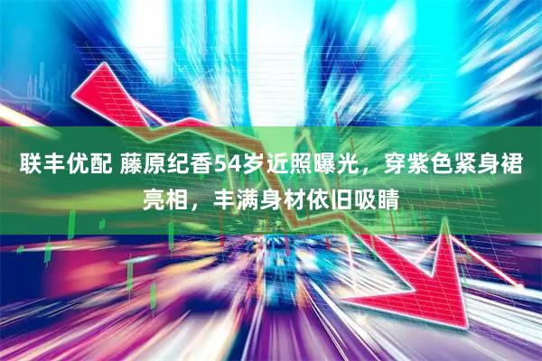 联丰优配 藤原纪香54岁近照曝光，穿紫色紧身裙亮相，丰满身材依旧吸睛