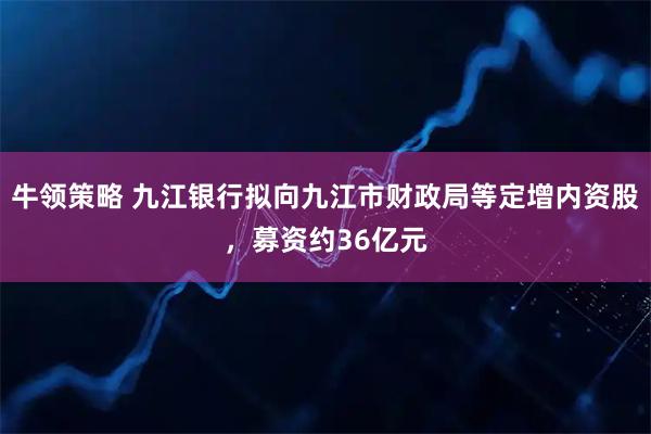 牛领策略 九江银行拟向九江市财政局等定增内资股，募资约36亿元