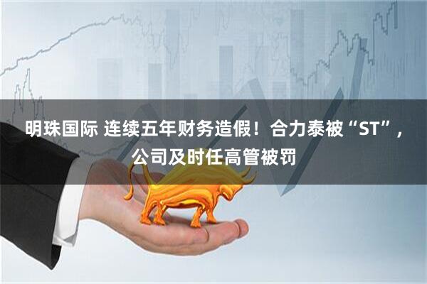 明珠国际 连续五年财务造假！合力泰被“ST”，公司及时任高管被罚