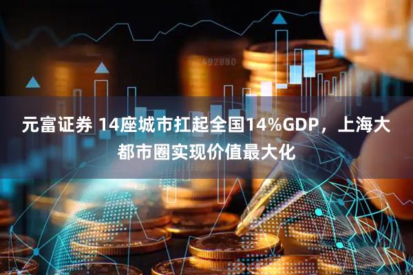 元富证券 14座城市扛起全国14%GDP，上海大都市圈实现价值最大化