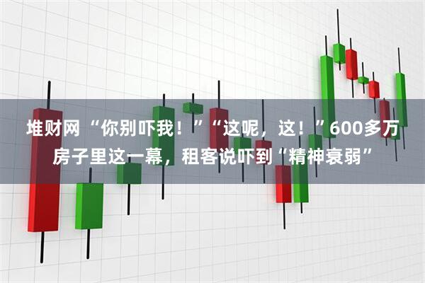 堆财网 “你别吓我！”“这呢，这！”600多万房子里这一幕，租客说吓到“精神衰弱”