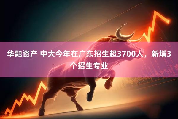 华融资产 中大今年在广东招生超3700人，新增3个招生专业