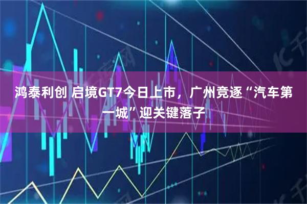 鸿泰利创 启境GT7今日上市，广州竞逐“汽车第一城”迎关键落子