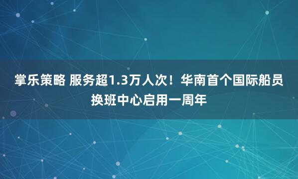掌乐策略 服务超1.3万人次！华南首个国际船员换班中心启用一周年